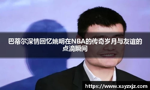 巴蒂尔深情回忆姚明在NBA的传奇岁月与友谊的点滴瞬间